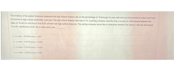 The Institute of Education Sciences measures the high school dropout rate as the percentage of 16-through 24-year-oids who are not enrolled in school and have
not earned a high school credential. Last year, the high school dropout rate was 8.1s. A poling company recently took a survey of 1,000 people between the
ages of 16 and 24 and found that 6.5% of them are high school dropouts. The polling company would lke to determine whether the dropout rate has decreased
At a 5% significance level, the pvalue and a are
O pvalue - 00318 and a- 005
O Dvalue - 00318 and a 0.025
O pvalue 00210 and a 0025
O D value - 0.0210 and a 005
