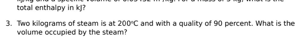 total enthalpy in kJ?
3. Two kilograms of steam is at 200°C and with a quality of 90 percent. What is the
volume occupied by the steam?
