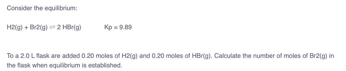 Consider the equilibrium:
H2(g) + Br2(g) = 2 HBr(g)
Kp = 9.89
To a 2.0 L flask are added 0.20 moles of H2(g) and 0.20 moles of HBr(g). Calculate the number of moles of Br2(g) in
the flask when equilibrium is established.