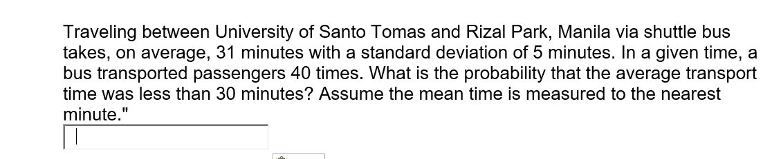 Traveling between University of Santo Tomas and Rizal Park, Manila via shuttle bus
takes, on average,
bus transported passengers 40 times. What is the probability that the average transport
time was less than 30 minutes? Assume the mean time is measured to the nearest
31 minutes with a standard deviation of 5 minutes. In a given time, a
minute."
