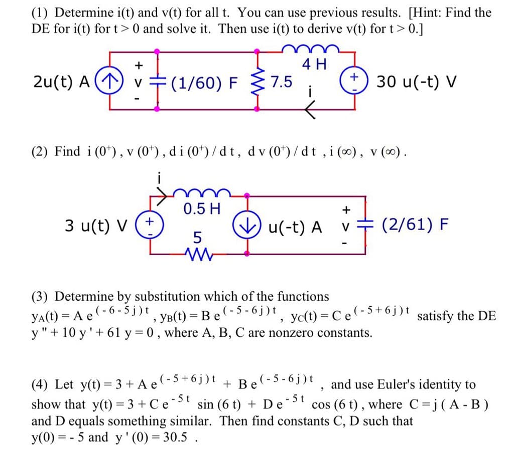 (1) Determine i(t) and v(t) for all t. You can use previous results. [Hint: Find the
DE for i(t) for t> 0 and solve it. Then use i(t) to derive v(t) for t> 0.]
4 H
+
2u(t) A (1)
(1/60) F
7.5
i
30 u(-t) V
(2) Find i (0*), v (0*), di (0*) / d t, dv (0*)/dt , i (0), v (0).
i
0.5 H
3 u(t) V
V u(-t) A
(2/61) F
V
in
5
(3) Determine by substitution which of the functions
YA(t) = A e(-6 - 5 j)t
y "+ 10 y'+ 61 y = 0, where A, B, C are nonzero constants.
', YB(t) = Be(-5 - 6j)t, yc(t) = Ce(-5+6j)t
satisfy the DE
(4) Let y(t) = 3 + A e-5+6j)t + Be(-5-6j)t
and use Euler's identity to
-5t
sin (6 t) + D e
-5t
cos (6 t) , where C=j(A- B)
show that y(t) = 3 + Ce
and D equals something similar. Then find constants C, D such that
y(0) = - 5 and y' (0) = 30.5 .
