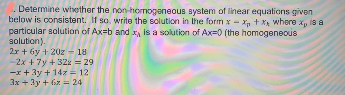 Determine whether the non-homogeneous system of linear equations given
below is consistent. If so, write the solution in the form x = xp + Xh where x, is a
particular solution of Ax=b and xr is a solution of Ax=0 (the homogeneous
solution).
2x + 6y + 20z = 18
-2x + 7y + 32z = 29
-x + 3y + 14z = 12
3x + 3y + 6z = 24
%3D
