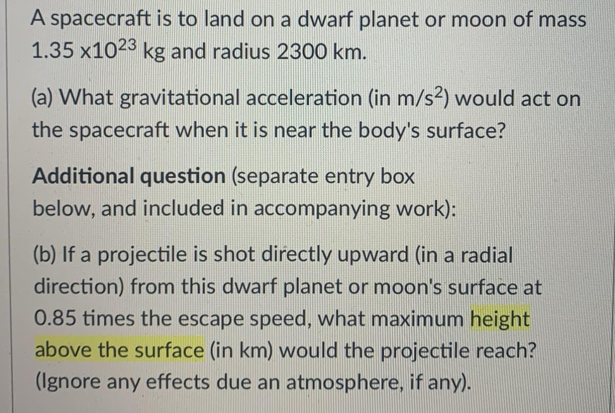 A spacecraft is to land on a dwarf planet or moon of mass
1.35 x1023 kg and radius 2300 km.
(a) What gravitational acceleration (in m/s2) would act on
the spacecraft when it is near the body's surface?
Additional question (separate entry box
below, and included in accompanying work):
(b) If a projectile is shot directly upward (in a radial
direction) from this dwarf planet or moon's surface at
0.85 times the escape speed, what maximum height
above the surface (in km) would the projectile reach?
(Ignore any effects due an atmosphere, if any).
