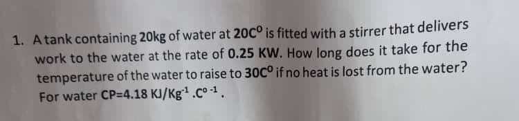 1. A tank containing 20kg of water at 20C° is fitted with a stirrer that delivers
work to the water at the rate of 0.25 KW. How long does it take for the
temperature of the water to raise to 30C° if no heat is lost from the water?
For water CP=4.18 KJ/Kg.Co -1.
