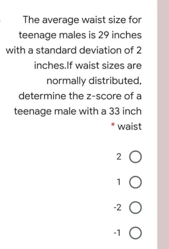 The average waist size for
teenage males is 29 inches
with a standard deviation of 2
inches.lf waist sizes are
normally distributed,
determine the z-score of a
teenage male with a 33 inch
* waist
2 0
1
-2 O
-1 O
