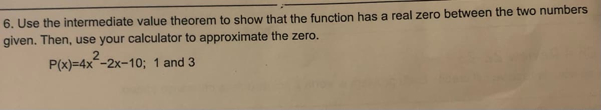 6. Use the intermediate value theorem to show that the function has a real zero between the two numbers
given. Then, use your calculator to approximate the zero.
P(x)=4x²-2x-10; 1 and 3