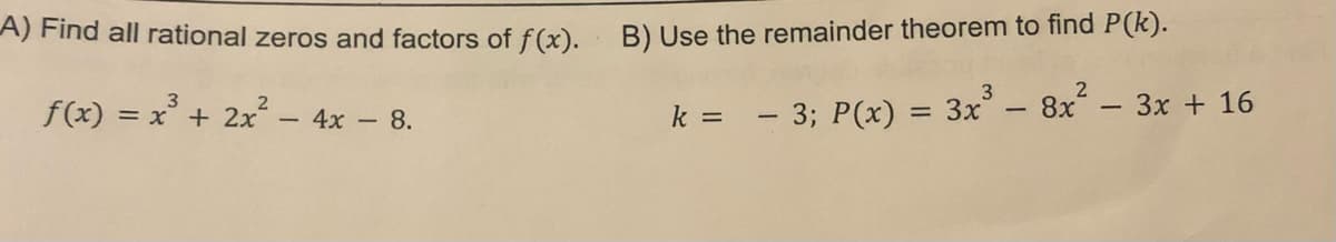 A) Find all rational zeros and factors of f(x). B) Use the remainder theorem to find P(k).
f(x) = =
- 3; P(x) = 3x³ - 8x² − 3x + 16
x³
+
x³ + 2x² - 4x - 8.
k =