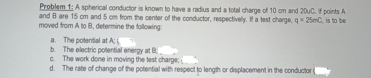 Problem 1: A spherical conductor is known to have a radius and a total charge of 10 cm and 20uC. If points A
and B are 15 cm and 5 cm from the center of the conductor, respectively. If a test charge, q = 25mC, is to be
moved from A to B, determine the following:
a. The potential at A; {.
b. The electric potential energy at B;
C. The work done in moving the test charge;
d. The rate of change of the potential with respect fo length or displacement in the conductor
