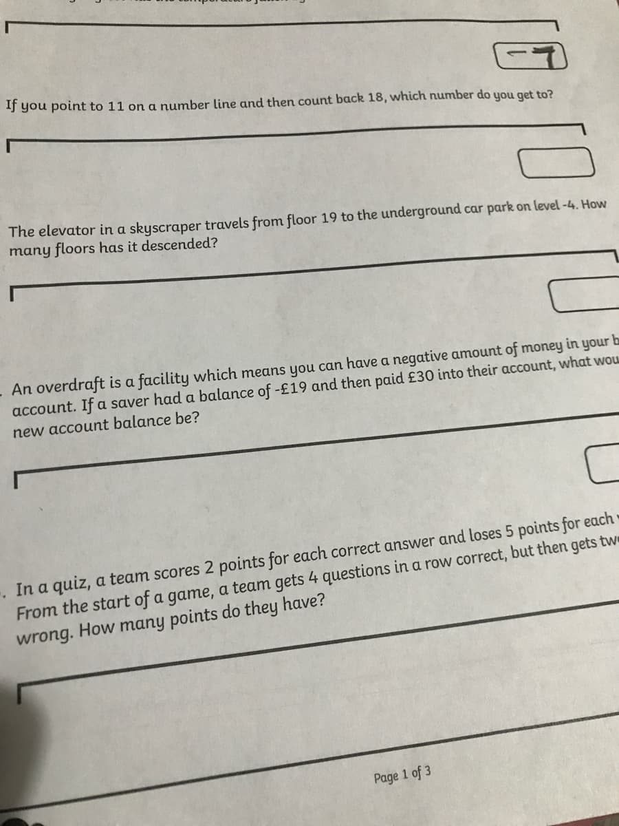If you point to 11 on a number line and then count back 18, which number do you get to?
The elevator in a skyscraper travels from floor 19 to the underground car park on level -4. How
many floors has it descended?
- An overdraft is a facility which means you can have a negative amount of money in your b
account. If a saver had a balance of -£19 and then paid £30 into their account, what wou
new account balance be?
In a quiz, a team scores 2 points for each correct answer and loses 5 points for each •
From the start of a game, a team gets 4 questions in a row correct, but then gets twe
wrong. How many points do they have?
Page 1 of 3
