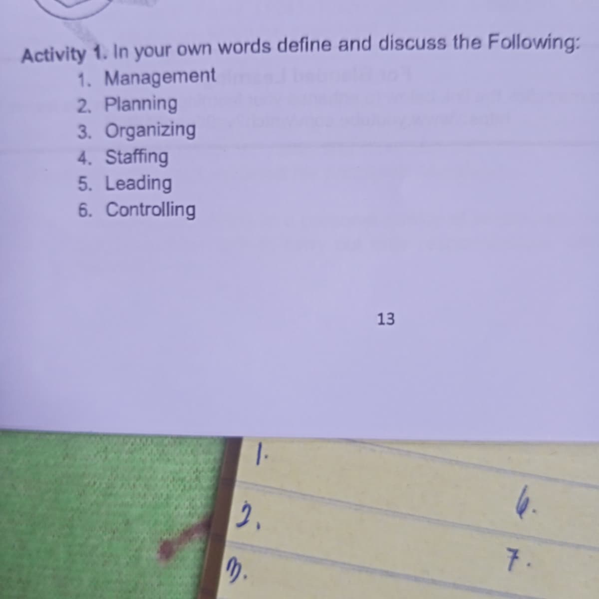 Activity 1. In your own words define and discuss the Following:
1. Management
2. Planning
3. Organizing
4. Staffing
5. Leading
6. Controlling
13
7.
