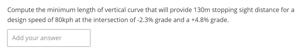 Compute the minimum length of vertical curve that will provide 130m stopping sight distance for a
design speed of 80kph at the intersection of -2.3% grade and a +4.8% grade.
Add your answer