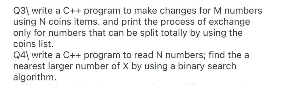 Q3\ write a C++ program to make changes for M numbers
using N coins items. and print the process of exchange
only for numbers that can be split totally by using the
coins list.
Q4\ write a C++ program to read N numbers; find the a
nearest larger number of X by using a binary search
algorithm.
