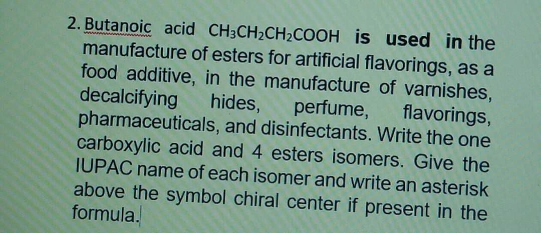 2. Butanoic acid CH3CH2CH2COOH is used in the
manufacture of esters for artificial flavorings, as a
food additive, in the manufacture of varnishes,
hides,
www w www
decalcifying
flavorings,
perfume,
pharmaceuticals, and disinfectants. Write the one
carboxylic acid and 4 esters isomers. Give the
IUPAC name of each isomer and write an asterisk
above the symbol chiral center if present in the
formula.
