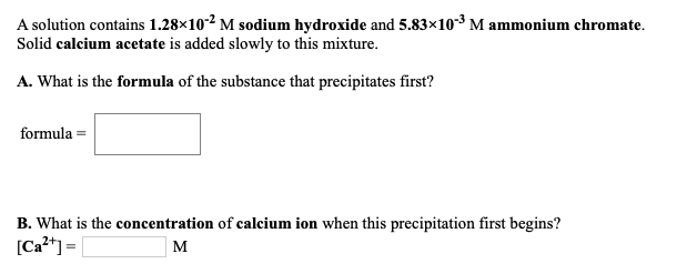 A solution contains 1.28×10-2 M sodium hydroxide and 5.83×10-3 M ammonium chromate.
Solid calcium acetate is added slowly to this mixture.
A. What is the formula of the substance that precipitates first?
formula =
B. What is the concentration of calcium ion when this precipitation first begins?
[Ca2*] =|
м
