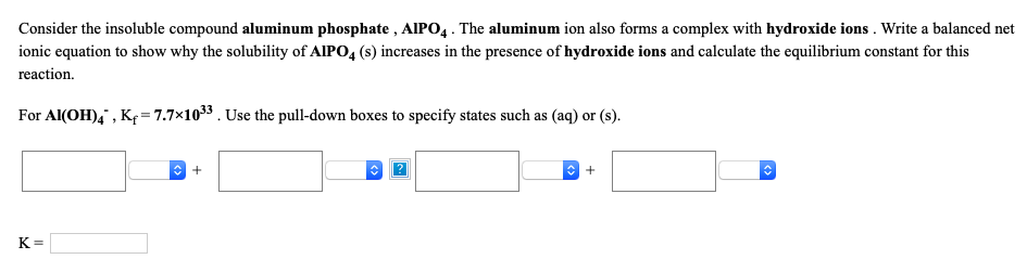 Consider the insoluble compound aluminum phosphate , AlIPO4. The aluminum ion also forms a complex with hydroxide ions . Write a balanced net
ionic equation to show why the solubility of AlIPO,4 (s) increases in the presence of hydroxide ions and calculate the equilibrium constant for this
reaction.
For Al(OH),, Kf=7.7×1033. Use the pull-down boxes to specify states such as (aq) or (s).
