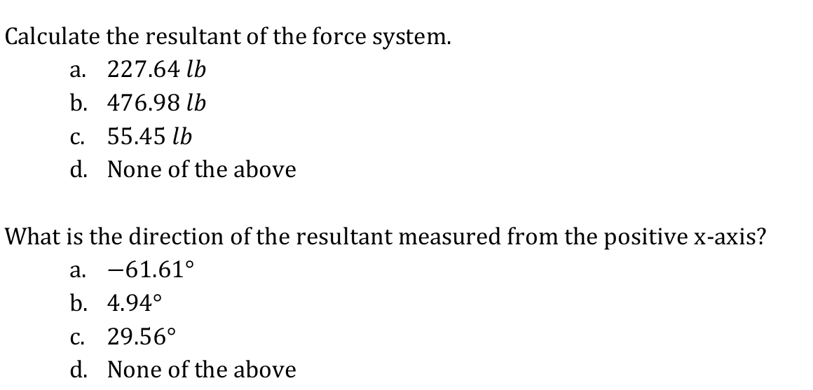 Calculate the resultant of the force system.
а. 227.64 lь
b. 476.98 lb
с. 55.45 lb
d. None of the above
What is the direction of the resultant measured from the positive x-axis?
а. —61.61°
b. 4.94°
C. 29.56°
d. None of the above
