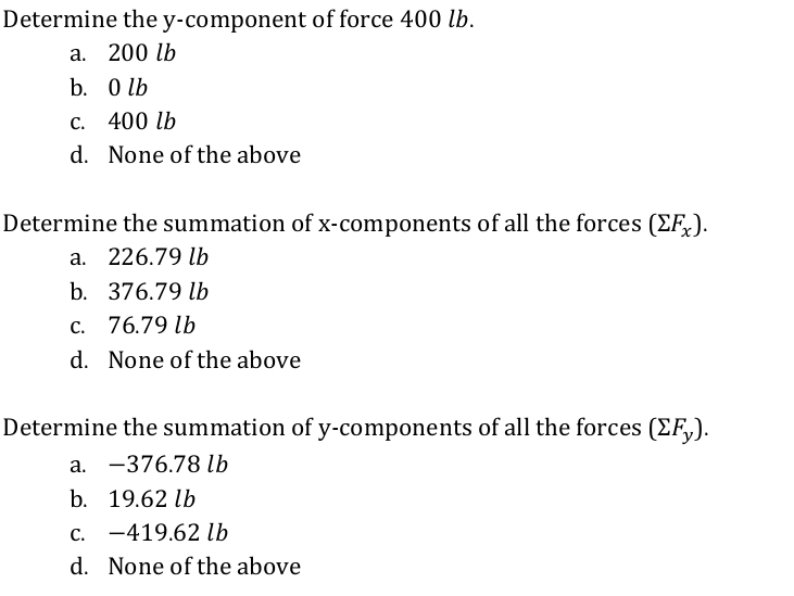 Determine the y-component of force 400 lb.
а. 200 lb
b. O lb
с. 400 lb
d. None of the above
Determine the summation of x-components of all the forces (F,).
a. 226.79 lb
b. 376.79 lb
c. 76.79 lb
d. None of the above
Determine the summation of y-components of all the forces (EF,).
a. -376.78 lb
b. 19.62 lb
c. -419.62 lb
d. None of the above
