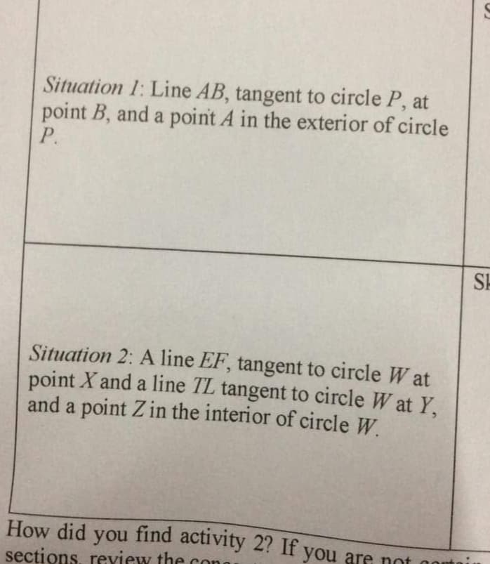 Situation 1: Line AB, tangent to circle P, at
point B, and a point A in the exterior of circle
P.
SH
Situation 2: A line EF, tangent to circle W at
point X and a line TL tangent to circle W at Y,
and a point Z in the interior of circle W.
How did you find activity 2? If you are nont
secțions, review the con
