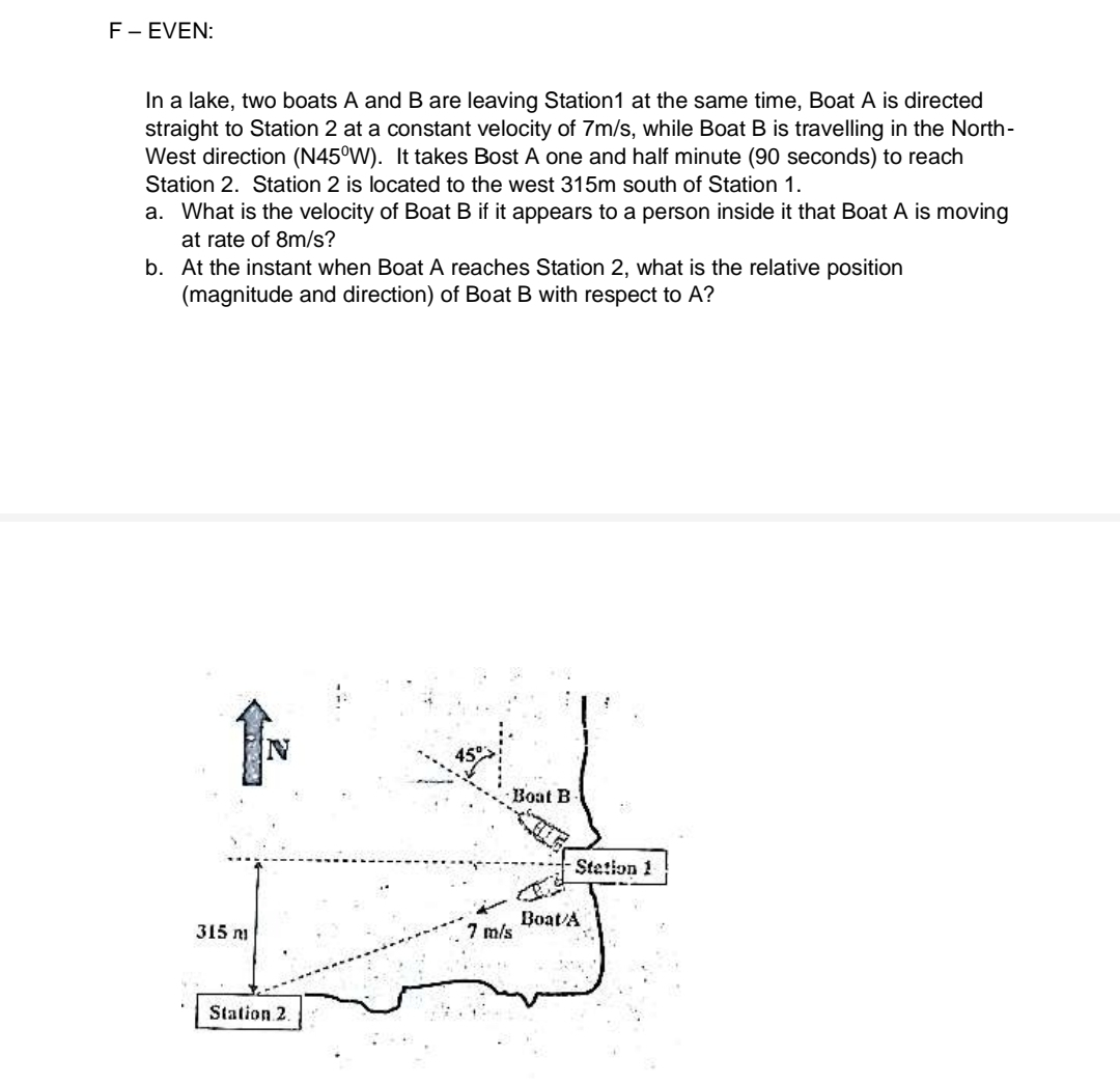 F- EVEN:
In a lake, two boats A and B are leaving Station1 at the same time, Boat A is directed
straight to Station 2 at a constant velocity of 7m/s, while Boat B is travelling in the North-
West direction (N45°W). It takes Bost A one and half minute (90 seconds) to reach
Station 2. Station 2 is located to the west 315m south of Station 1.
a. What is the velocity of Boat B if it appears to a person inside it that Boat A is moving
at rate of 8m/s?
b. At the instant when Boat A reaches Station 2, what is the relative position
(magnitude and direction) of Boat B with respect to A?
IN
Boat B
Stetion 1
Boat/A
7 m/s
315 n
Station 2.
