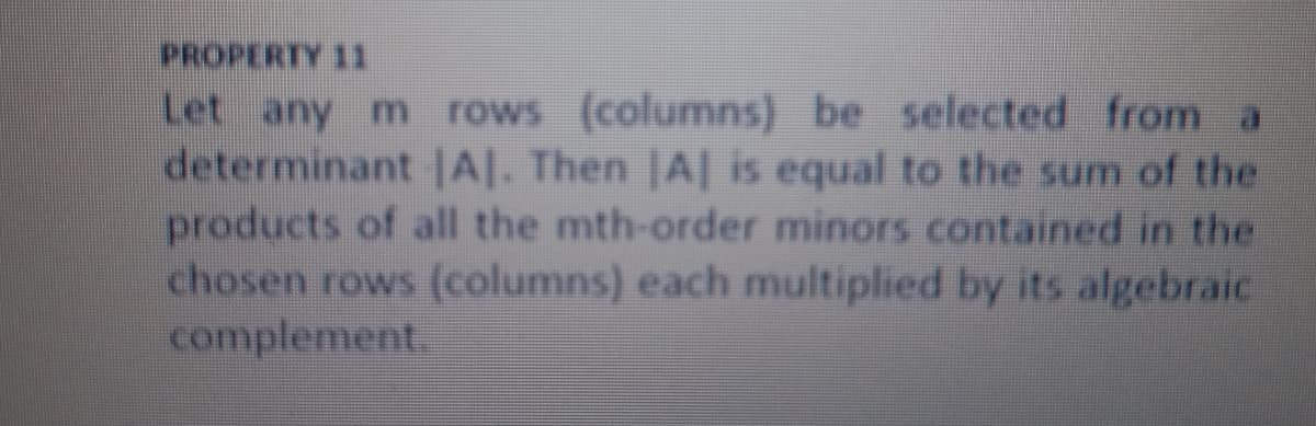 PROPERTY 11
Let any m rows (columns) be selected from a
determinant |A|. Then |A| is equal to the sum of the
products of all the mth-order minors contained in the
chosen rows (columns) each multiplied by its algebraic
complement.
