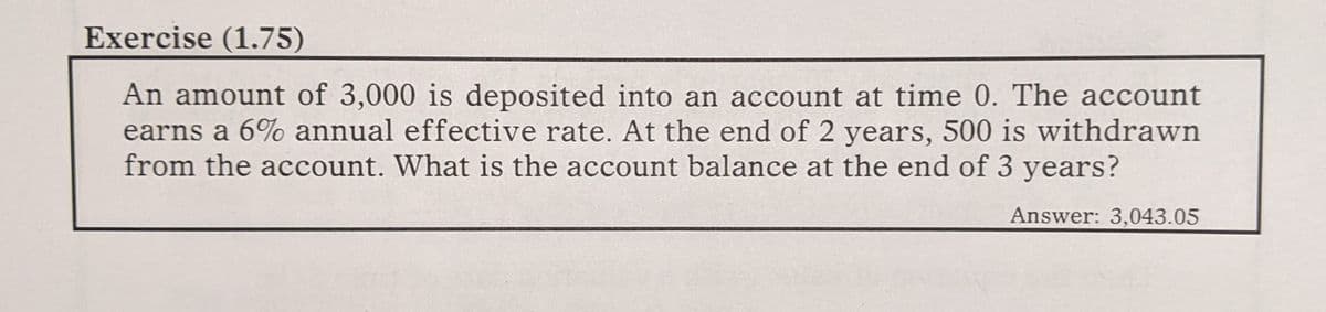 Exercise (1.75)
An amount of 3,000 is deposited into an account at time 0. The account
earns a 6% annual effective rate. At the end of 2 years, 500 is withdrawn
from the account. What is the account balance at the end of 3 years?
Answer: 3,043.05
