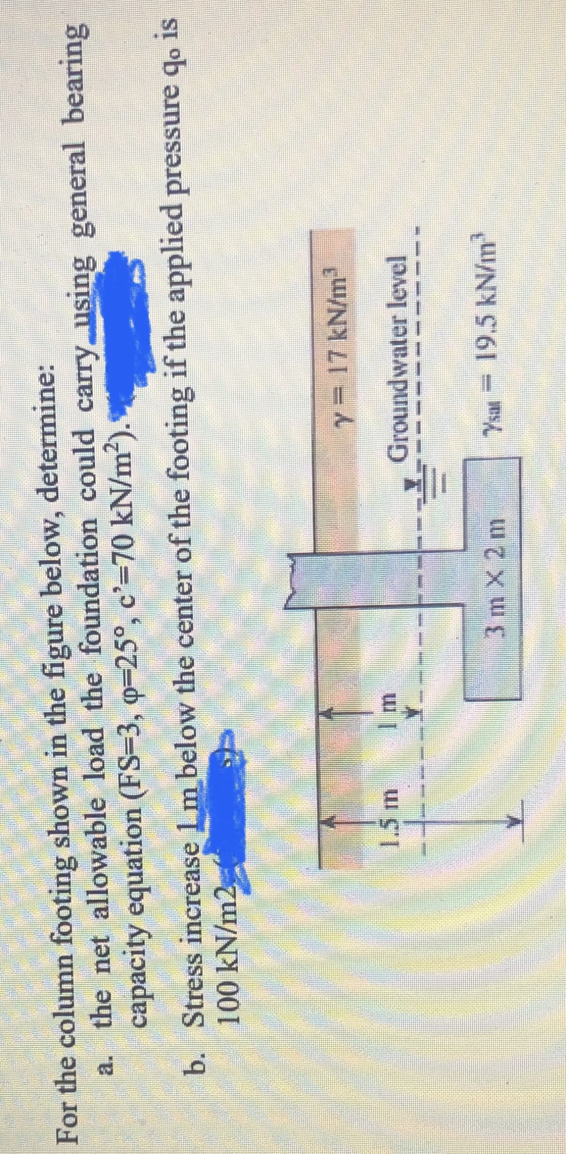 For the column footing shown in the figure below, determine:
a. the net allowable load the foundation could carry using general bearing
capacity equation (FS=3, q=25°, c'=70 kN/m²).
b. Stress increase 1m below the center of the footing if the applied pressure qo
100 kN/m2
y= 17 kN/m
1.5m
Groundwater level
--- -
3 m x 2 m
19.5kN/m
