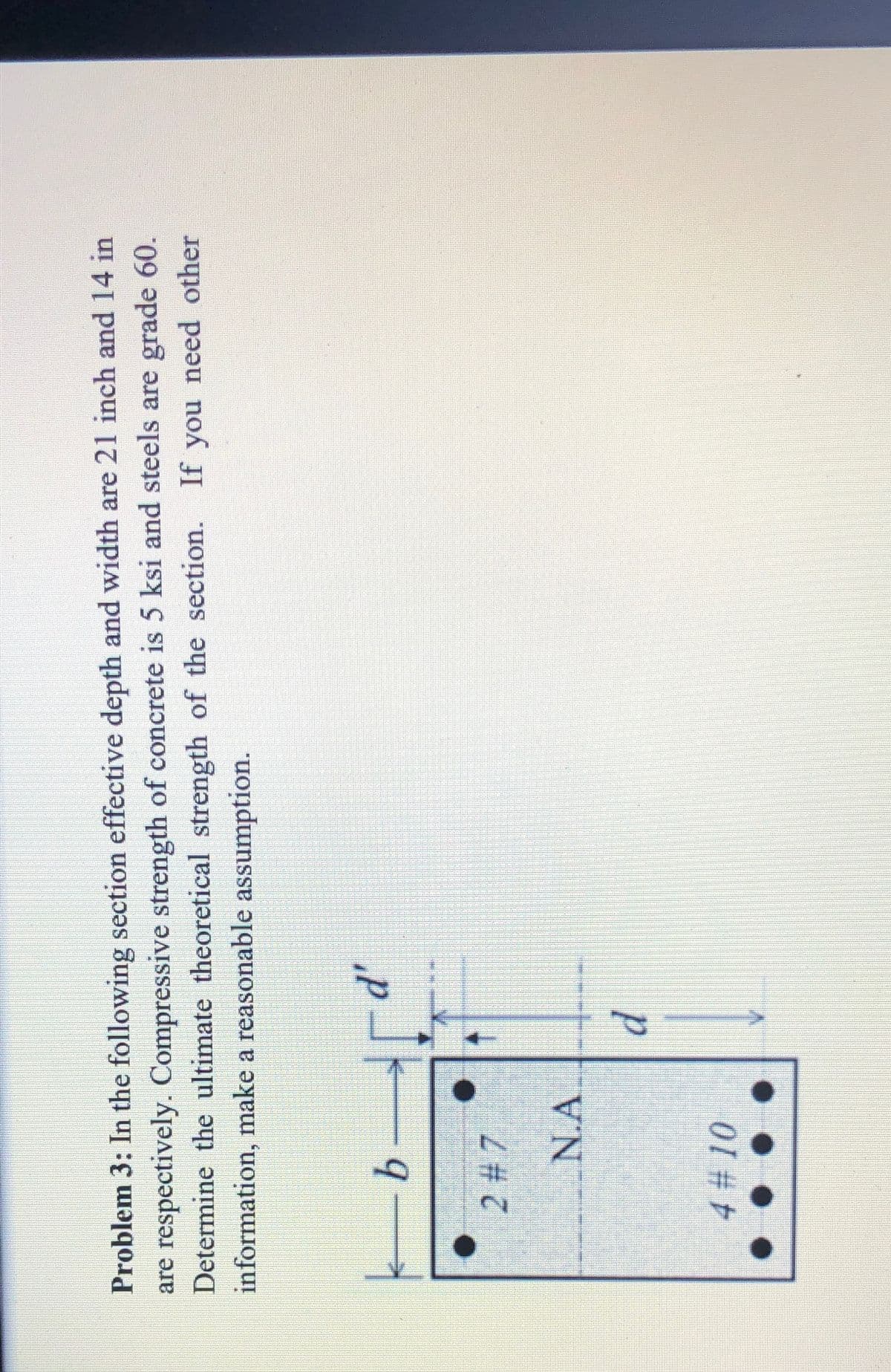 Problem 3: In the following section effective depth and width are 21 inch and 14 in
are respectively. Compressive strength of concrete is 5 ksi and steels are grade 60.
Determine the ultimate theoretical strength of the section. If you need other
information, make a reasonable assumption.
d'
9
2 # 7
N.A
4 # 10
