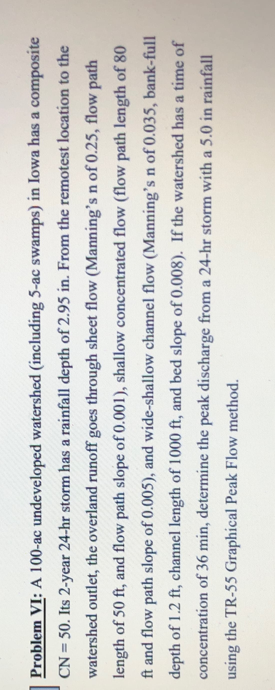 Problem VI: A 100-ac undeveloped watershed (including 5-ac swamps) in Iowa has a composite
CN = 50. Its 2-year 24-hr storm has a rainfall depth of 2.95 in. From the remotest location to the
watershed outlet, the overland runoff goes through sheet flow (Manning's n of 0.25, flow path
length of 50 ft, and flow path slope of 0.001), shallow concentrated flow (flow path length of 80
ft and flow path slope of 0.005), and wide-shallow channel flow (Manning's n of 0.035, bank-full
depth of 1.2 ft, channel length of 1000 ft, and bed slope of 0.008). If the watershed has a time of
concentration of 36 min, determine the peak discharge from a 24-hr storm with a 5.0 in rainfall
using the TR-55 Graphical Peak Flow method.
Buisn

