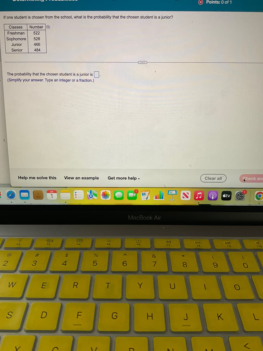 If one student is chosen from the school, what is the probability that the chosen student is a junior?
Classes Number
Freshman 522
Sophomore 528
Junior
466
Senior
484
The probability that the chosen student is a junior is.
(Simplify your answer. Type an integer or a fraction.)
2
W
S
Help me solve this View an example Get more help.
F2
3
20
F3
E
JUL
1
D
C
$
4
888
F4
R
G
F
%
5
V
220
F5
T
G
^
6
***
MacBook Air
SMA
F6
Y
&
7
H
AA
F7
U
* 00
8
J
DII
FB
Points: 0 of 1
Clear all
©
(
9
tv
DD
K
F9
O
Check ans
O
O
F10
L