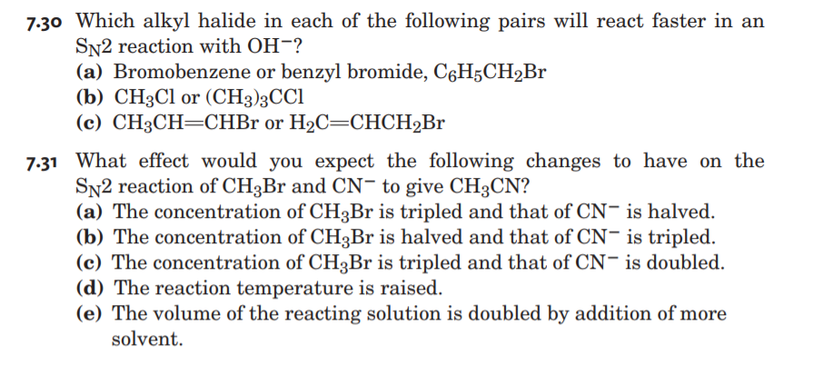 7:30 Which alkyl halide in each of the following pairs will react faster in an
SN2 reaction with OH-?
(a) Bromobenzene or benzyl bromide, CáH5CH2Br
(b) CH3C1 or (CH3)3CCI
(c) CH3CH=CHB1 or H2C=CHCH2Br
7.31 What effect would you expect the following changes to have on the
SN2 reaction of CH3Br and CN- to give CH3CN?
(a) The concentration of CH3Br is tripled and that of CN- is halved.
(b) The concentration of CH3Br is halved and that of CN- is tripled.
(c) The concentration of CH3Br is tripled and that of CN- is doubled.
(d) The reaction temperature is raised.
(e) The volume of the reacting solution is doubled by addition of more
solvent.
