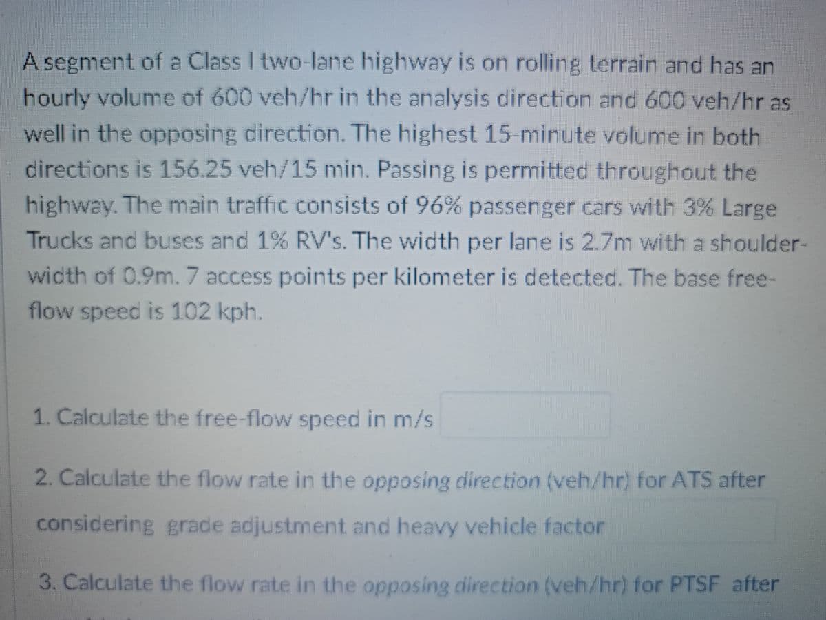 A segment of a Class I two-lane highway is on rolling terrain and has an
hourly volume of 600 veh/hr in the analysis direction and 600 veh/hr as
well in the opposing direction. The highest 15-minute volume in both
directions is 156.25 veh/15 min. Passing is permitted throughout the
highway. The main traffic consists of 96% passenger cars with 3% Large
Trucks and buses and 1% RV's. The width per lane is 2.7m with a shoulder-
width of 0.9m. 7 access points per kilometer is detected. The base free-
flow speed is 102 kph.
1. Calculate the free-flow speed in m/s
2. Calculate the flow rate in the opposing direction (veh/hr) for ATS after
considering grade adjustment and heavy vehicle factor
3. Calculate the flow rate in the opposing direction (veh/hr) for PTSF after
