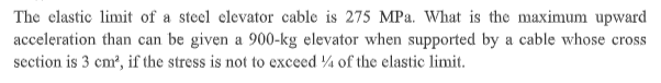 The clastic limit of a steel clevator cable is 275 MPa. What is the maximum upward
acceleration than can be given a 900-kg elevator when supported by a cable whose cross
section is 3 cm?, if the stress is not to exceed ¼ of the elastic limit.
