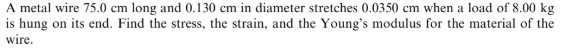 A metal wire 75.0 cm long and 0.130 cm in diameter stretches 0.0350 cm when a load of 8.00 kg
is hung on its end. Find the stress, the strain, and the Young's modulus for the material of the
wire.
