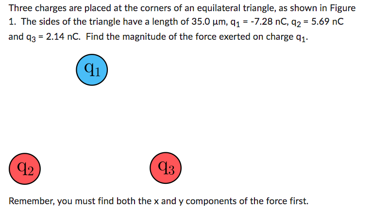 Three charges are placed at the corners of an equilateral triangle, as shown in Figure
1. The sides of the triangle have a length of 35.0 µm, q₁ = -7.28 nC, q2 = 5.69 nC
and q3 = 2.14 nC. Find the magnitude of the force exerted on charge 9₁.
91
92
93
Remember, you must find both the x and y components of the force first.