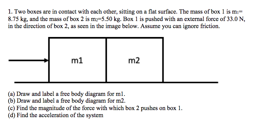 1. Two boxes are in contact with each other, sitting on a flat surface. The mass of box 1 is mı=
8.75 kg, and the mass of box 2 is m2=5.50 kg. Box 1 is pushed with an external force of 33.0 N,
in the direction of box 2, as seen in the image below. Assume you can ignore friction.
m1
m2
(a) Draw and label a free body diagram for m1.
(b) Draw and label a free body diagram for m2.
(c) Find the magnitude of the force with which box 2 pushes on box 1.
(d) Find the acceleration of the system
