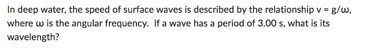 In deep water, the speed of surface waves is described by the relationship v = g/w,
where w is the angular frequency. If a wave has a period of 3.00 s, what is its
wavelength?