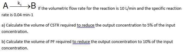 A-K »B
If the volumetric flow rate for the reaction is 10 L/min and the specific reaction
rate is 0.04 min-1
a) Calculate the volume of CSTR required to reduce the output concentration to 5% of the input
concentration.
b) Calculate the volume of PF required to reduce the output concentration to 10% of the input
concentration.
