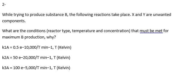 2-
While trying to produce substance B, the following reactions take place. X and Y are unwanted
components.
What are the conditions (reactor type, temperature and concentration) that must be met for
maximum B production, why?
k1A = 0.5 e-10,000/T min-1, T (Kelvin)
k2A = 50 e-20,000/T min-1, T (Kelvin)
k3A = 100 e-5,000/T min-1, T (Kelvin)
