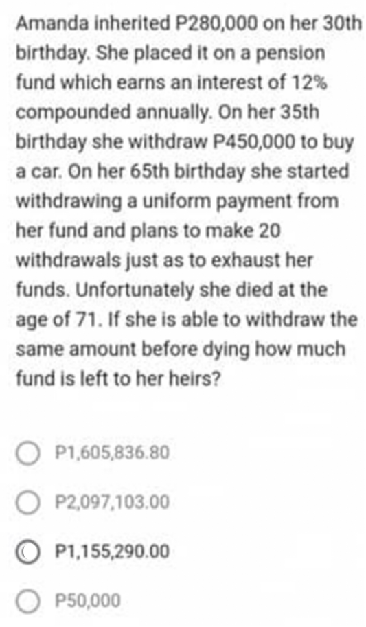 Amanda inherited P280,000 on her 30th
birthday. She placed it on a pension
fund which earns an interest of 12%
compounded annually. On her 35th
birthday she withdraw P450,000 to buy
a car. On her 65th birthday she started
withdrawing a uniform payment from
her fund and plans to make 20
withdrawals just as to exhaust her
funds. Unfortunately she died at the
age of 71. If she is able to withdraw the
same amount before dying how much
fund is left to her heirs?
P1,605,836.80
O P2,097,103.00
O P1,155,290.00
O P50,000