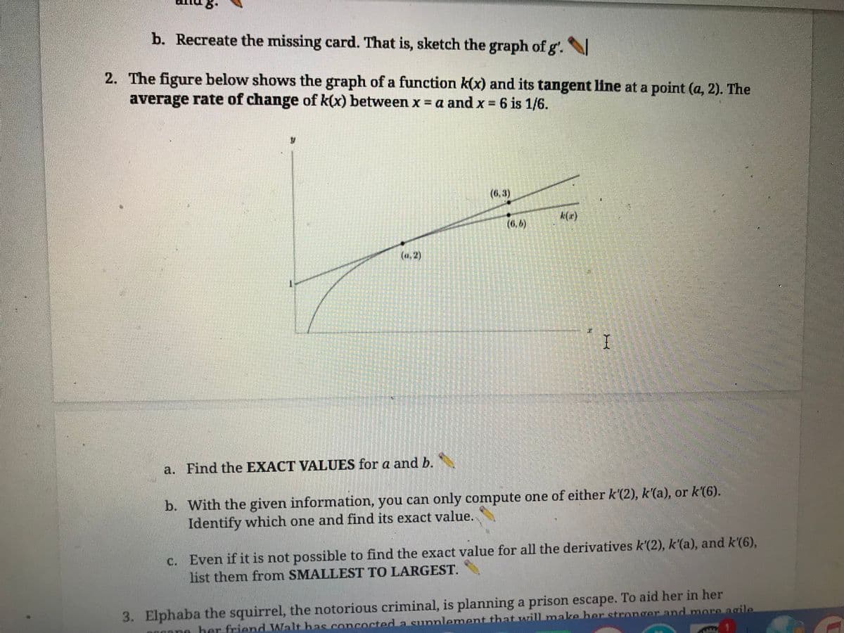 b. Recreate the missing card. That is, sketch the graph of g'.
2. The figure below shows the graph of a function k(x) and its tangent line at a point (a, 2). The
average rate of change of k(x) between x = a and x = 6 is 1/6.
a. Find the EXACT VALUES for a and b.
SPIE
I
b. With the given information, you can only compute one of either k'(2), k'(a), or k'(6).
Identify which one and find its exact value.
c. Even if it is not possible to find the exact value for all the derivatives k'(2), k'(a), and k'(6),
list them from SMALLEST TO LARGEST.
3. Elphaba the squirrel, the notorious criminal, is planning a prison escape. To aid her in her
no her friend Walt has concocted a supplement that will make her stronger and more agile