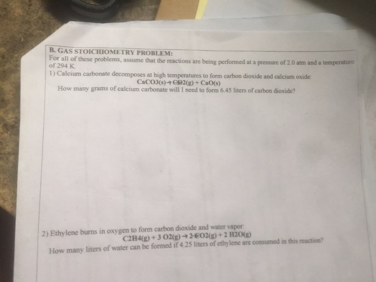 B. GAS STOICHIOMETRY PROBLEM:
For all of these problems, assume that the reactions are being performed at a pressure of 2.0 atm and a temperature
of 294 K.
1) Calcium carbonate decomposes at high temperatures to form carbon dioxide and calcium oxide:
CACO3(s) C92(g) + CaO(s)
How many grams of calcium carbonate will I need to form 6.45 liters of carbon dioxide?
2) Ethylene burns in oxygen to form carbon dioxide and water vapor:
C2H4(g) + 3 02(g) →2£02(g) + 2 H20(g)
How many liters of water can be formed if 4.25 liters of ethylene are consumed in this reaction?
