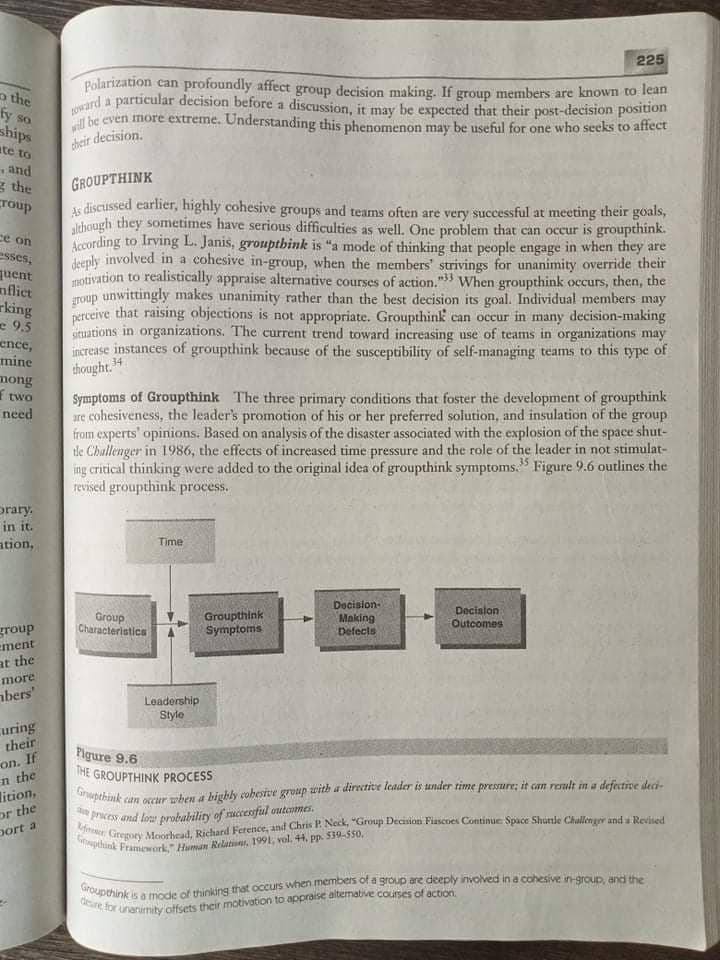 1Oward a particular decision before a discussion, it may be expected that their post-decision position
deire for unanimity offsets their motivation to appraise altemative courses of action.
Gpthink Framework," Human Relatiune, 1991, vol, 44, pp. 539-550,
225
Polarization can profoundly affect group decision making. If group members are known to lean
o the
fy so
ships
be even more extreme. Understanding this phenomenon may be useful for one who seeks to atfect
cheir decision.
ate to
and
g the
Toup
GROUPTHINK
is discussed earlier, highly cohesive groups and teams often are very successful at meeting their goals,
lchough they sometimes have serious difficulties as well. One problem that can occur is groupthink.
According to Irving L. Janis, groupthink is "a mode of thinking that people engage in when they are
deply involved in a cohesive in-group, when the members' strivings for unanimity override their
motivation to realistically appraise alternative courses of action." When groupthink occurs, then, the
roup unwittingly makes unanimity rather than the best decision its goal. Individual members may
perceive that raising objections is not appropriate. Groupthink can occur in many decision-making
uituations in organizations. The current trend toward increasing use of teams in organizations may
increase instances of groupthink because of the susceptibility of self-managing teams to this type of
ce on
esses,
quent
nflict
rking
- 9.5
ence,
mine
thought. 4
mong
two
need
Symptoms of Groupthink The three primary conditions that foster the development of groupthink
are cohesiveness, the leader's promotion of his or her preferred solution, and insulation of the group
from experts' opinions. Based on analysis of the disaster associated with the explosion of the space shut-
tle Chullenger in 1986, the effects of increased time pressure and the role of the leader in not stimulat-
ing critical thinking were added to the original idea of groupthink symptoms." Figure 9.6 outlines the
revised groupthink process.
35
prary.
in it.
ation,
Time
Docision-
Making
Defects
Decision
Group
Characteristics
Groupthink
Symptoms
Outcomes
group
ement
at the
more
abers'
Leadership
Style
uring
their
on. If
n the
lition,
or the
Pigure 9.6
THE GROUPTHINK PROCESS
Graupthink
can eecur hen a biybly cobesive group with a directite leader is under time pressure; it can reult in a defective deci
icess and low probability of uccesful outemes.
port a
