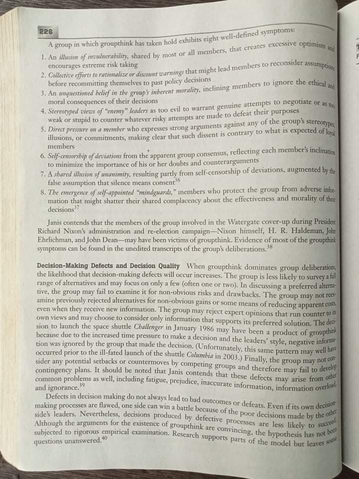 5. Direct pressure on a member who expresses strong arguments against any of the group's stereotypes
common problems as well, including fatigue, prejudice, inaccurate information, information overload
occurred prior to the ill-fated launch of the shuttle Columbia in 2003.) Finally, the group may not con
making processes are flawed, one side can win a battle because of the poor decisions made by the other
contingency plans. It should be noted that Janis contends that these defects may arise from other
side's leaders. Nevertheless, decisions produced by defective processes are less likely to succeod
Defects in decision making do not always lead to bad outcomes or defeats. Even if its own decisiot
subjected to rigorous empirical examination. Research supports parts of the model but leaves some
Although the arguments for the existence of groupthink are convincing, the hypothesis has not been
226
A group in which groupthink has taken hold exhibits eight well-defined symptoms:
encourages extreme risk taking
before recommitting themselves to past policy decisions
4. Stereotyped vieus of "enemy" leaders as too evil to warrant genuine attempts to negotiate
weak or stupid to counter whatever risky attempts are made to defeat their purposes
moral consequences of their decisions
or as ton
illusions, or commitments, making clear that such dissent is contrary to what is expected of loul
members
6. Self-censorship of deviations from the apparent group consensus, reflecting each member's inclination
to minimize the importance of his or her doubts and counterarguments
7. A shared illusion of unanimity, resulting partly from self-censorship of deviations, augmented by the
false assumption that silence means consent
8. The emergence of self-appointed "mindguards," members who protect the group from adverse infur-
mation that might shatter their shared complacency about the effectiveness and morality of their
decisions7
Janis contends that the members of the group involved in the Watergate cover-up during President
Richard Nixon's administration and re-election campaign-Nixon himself, H. R. Haldeman, John
Ehrlichman, and John Dean-may have been victims of groupthink. Evidence of most of the groupthink
symptoms can be found in the unedited transcripts of the group's deliberations.38
Decision-Making Defects and Decision Quality When groupthink dominates group deliberations,
the likelihood that decision-making defects will occur increases. The group is less likely to survey a fil
range of alternatives and may focus on only a few (often one or two). In discussing a preferred alterna-
tive, the group may fail to examine it for non-obvious risks and drawbacks. The group may not reet-
amine previously rejected alternatives for non-obvious gains or some means of reducing apparent cos
even when they receive new information. The group may reject expert opinions that run counter to io
own views and may choose to consider only information that supports its preferred solution. The dea
sion to launch the space shuttle Challenger in January 1986 may have been a product of groupthink
because due to the increased time pressure to make a decision and the leaders' style, negative informa
tion was ignored by the group that made the decision. (Unfortunately, this same pattern may well have
sider any potential setbacks or countermoves by competing groups and therefore may fail to
develop
and ignorance."
questions unanswered. 0
