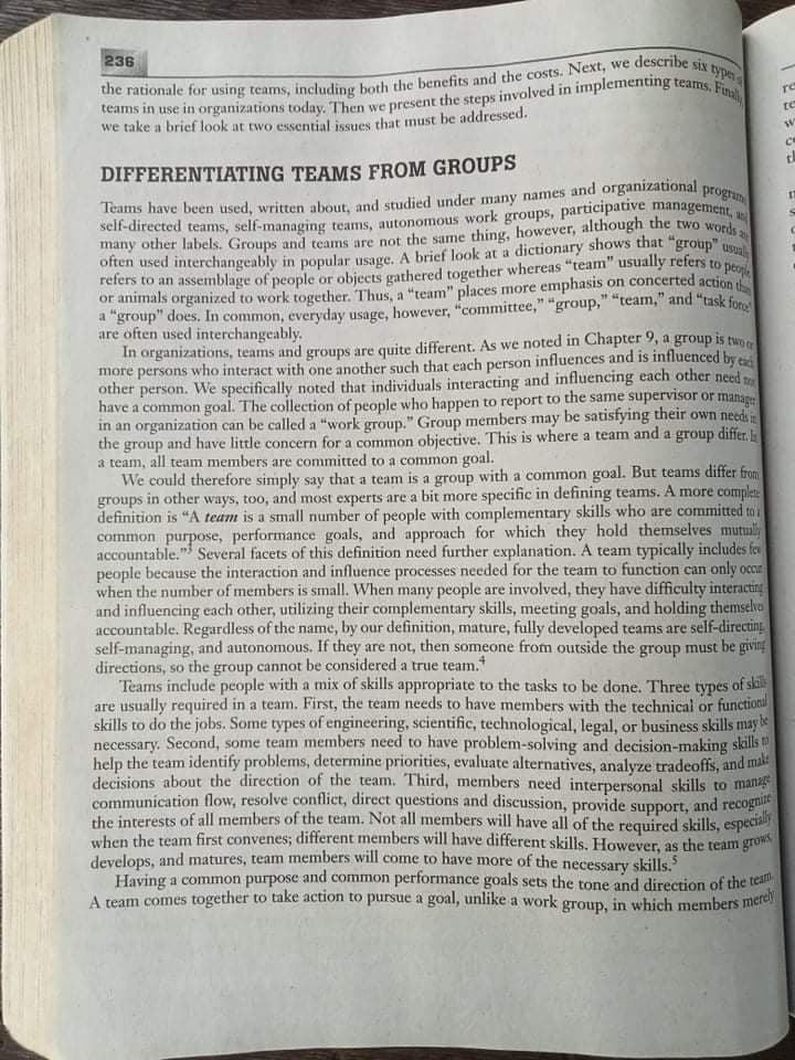 refers to an assemblage of people or objects gathered together whereas "team" usually refers to peoi
the interests of all members of the team. Not all members will have all of the required skills, especialy
e describe six type
236
re
te
we take a brief look at two essential issues that must be addressed.
DIFFERENTIATING TEAMS FROM GROUPS
program
Teams have been used, written about, and studied under many names and organızational
many other labels. Groups and teams are not the same thing, however, althougn the two words
or animals organized to work together. Thus, a "team" places more emphasis on concerted action
a "group" does. In common, everyday usage, however, "committee," "group," "team," and "task foro
are often used interchangeably.
In organizations, teams and groups are quite different. As we noted in Chapter 9, a group is two
more persons who interact with one another such that each person influences and is influenced bye
other person. We specifically noted that individuals interacting and influencing each other need
have a common goal. The collection of people who happen to report to the same supervisor or manage
in an organization can be called a "work group." Group members may be satisfying their own needs
the group and have little concern for a common objective. This is where a team and a group differ,
a team, all team members are committed to a common goal.
We could therefore simply say that a team is a group with a common goal. But teams differ from
groups in other ways, too, and most experts are a bit more specific in defining teams. A more complet
definition is "A team is a small number of people with complementary skills who are committed to a
common purpose, performance goals, and approach for which they hold themselves mutuly
accountable." Several facets of this definition need further explanation. A team typically includes fev
people because the interaction and influence processes needed for the team to function can only occu
when the number of members is small. When many people are involved, they have difficulty interacting
and influencing each other, utilizing their complementary skills, meeting goals, and holding themselve
accountable. Regardless of the name, by our definition, mature, fully developed teams are self-directing
self-managing, and autonomous. If they are not, then someone from outside the group must be giving
directions, so the group cannot be considered a true team.
Teams include pcople with a mix of skills appropriate to the tasks to be done. Three types of skil
are usually required in a team. First, the team needs to have members with the technical or functionil
skills to do the jobs. Some types of engineering, scientific, technological, legal, or business skills may e
necessary. Second, some team members need to have problem-solving and decision-making skills t
help the team identify problems, determine priorities, evaluate alternatives, analyze tradeoffs, and mai
decisions about the direction of the team. Third, members need interpersonal skills to manag
communication flow, resolve conflict, direct questions and discussion, provide support, and recogni
when the team first convenes; different members will have different skills. However, as the team grow
develops, and matures, team members will come to have more of the necessary skills.
Having a common purpose and common performance goals sets the tone and direction of the tean
A team comes together to take action to pursue a goal, unlike a work group, in which members mere
