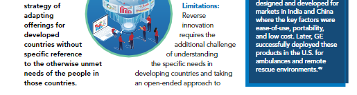 strategy of
adapting
offerings for
developed
designed and developed for
markets in India and China
where the key factors were
ease-of-use, portability,
and low cost. Later, GE
successfully deployed these
products in the U.S. for
ambulances and remote
Limitations:
Reverse
innovation
requires the
additional challenge
countries without
specific reference
of understanding
the specific needs in
developing countries and taking
an open-ended approach to
to the otherwise unmet
rescue environments."
needs of the people in
those countries.
