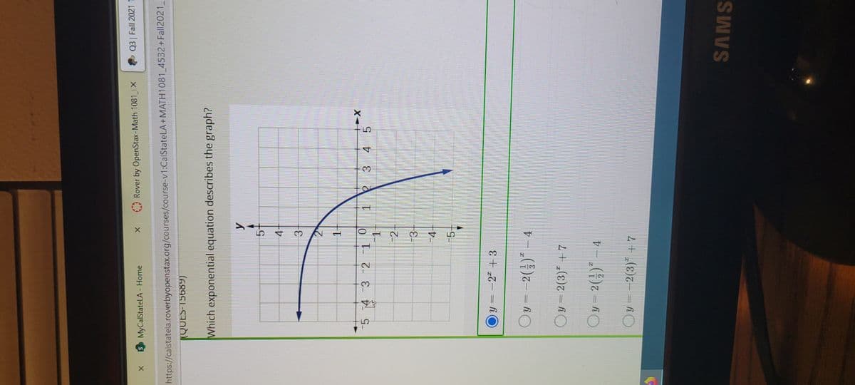 Q3 Fall 2021 1
A Rover by OpenStax-Math 1081 (X
SMyCalStateLA - Home
https://calstatela.roverbyopenstax.org/courses/course-v1:CalStateLA+MATH1081 4532+Fall2021
KQUES-15689)
Which exponential equation describes the graph?
4-
3.
1.
-5 4 3 2 1
1 23 4 5
-2
-3
4+
-5-
y = -2" +3
Oy=-2()* - 4
Oy = 2(3)" + 7
Oy=2(;) - 4
Oy = -2(3)* + 7
SAMS
