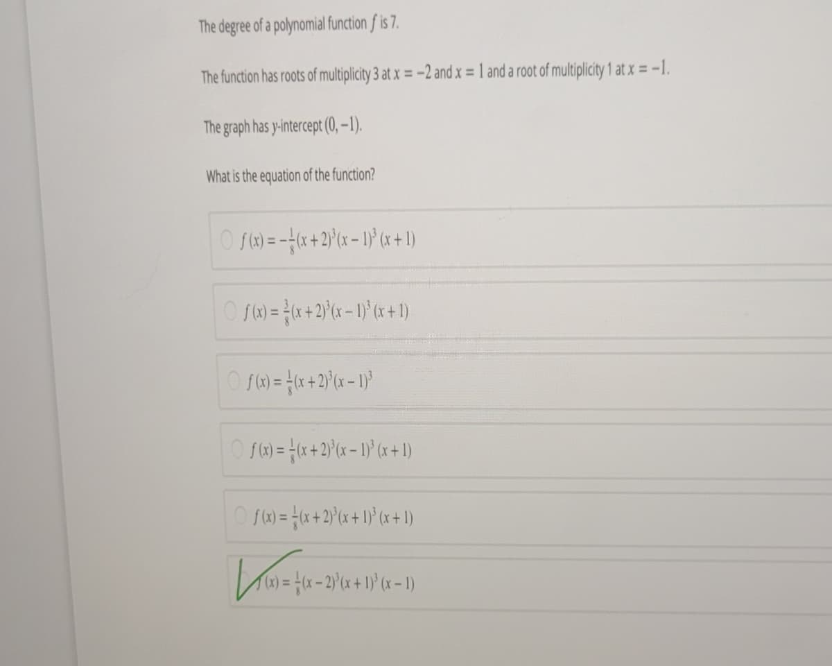 The degree of a polynomial function f is 7.
The function has roots of multiplicity 3 at x = -2 and x = 1 and a root of multiplicity 1 at x = -1.
The graph has y-intercept (0, –1).
What is the equation of the function?
O S) = -*+2)°(x = 1}° (x+1)
O S)= {(x +2}°(x = 1)' (x+1)
O f)= x+2)x + 1}° (x+ 1)
rw)=D(x-2)'(x + 1) (x – 1)
