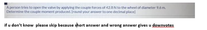 A person tries to open the valve by applying the couple forces of 42.8 N to the wheel of diameter 9.6 m.
Determine the couple moment produced. (round your answer to one decimal place]
if u don't know please skip because short answer and wrong answer gives u downvotes
