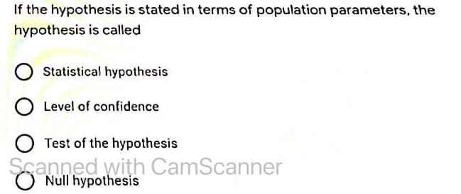 If the hypothesis is stated in terms of population parameters, the
hypothesis is called
Statistical hypothesis
O Level of confidence
O Test of the hypothesis
Scanned with CamScanner
Null hypothesis
