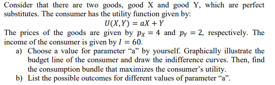 Consider that there are two goods, good X and good Y, which are perfect
substitutes. The consumer has the utility function given by:
U(X,Y) = aX + Y
The prices of the goods are given by px = 4 and py = 2, respectively. The
income of the consumer is given by I = 60.
a) Choose a value for parameter "a" by yourself. Graphically illustrate the
budget line of the consumer and draw the indifference curves. Then, find
the consumption bundle that maximizes the consumer's utility.
b) List the possible outcomes for different values of parameter “a".
